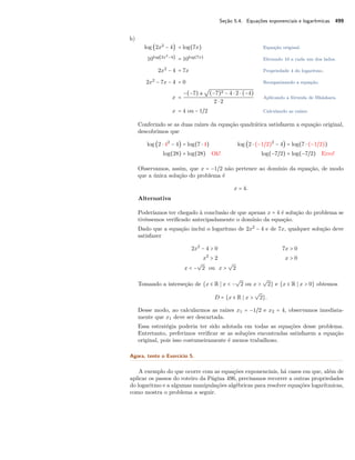 Seção 5.4. Equações exponenciais e logarítmicas 499
h)
log (2x2
− 4) = log(7x) Equação original.
10log(2x2
−4)
= 10log(7x)
Elevando 10 a cada um dos lados.
2x2
− 4 = 7x Propriedade 4 do logaritmo.
2x2
− 7x − 4 = 0 Reorganizando a equação.
x =
−(−7) ±
√
(−7)2 − 4 ⋅ 2 ⋅ (−4)
2 ⋅ 2
Aplicando a fórmula de Bháskara.
x = 4 ou − 1/2 Calculando as raízes.
Conferindo se as duas raízes da equação quadrática satisfazem a equação original,
descobrimos que
log (2 ⋅ 42
− 4) = log(7 ⋅ 4) log (2 ⋅ (−1/2)2
− 4) = log(7 ⋅ (−1/2))
log(28) = log(28) Ok! log(−7/2) = log(−7/2) Erro!
Observamos, assim, que x = −1/2 não pertence ao domínio da equação, de modo
que a única solução do problema é
x = 4.
Alternativa
Poderíamos ter chegado à conclusão de que apenas x = 4 é solução do problema se
tivéssemos veriﬁcado antecipadamente o domínio da equação.
Dado que a equação inclui o logaritmo de 2x2
− 4 e de 7x, qualquer solução deve
satisfazer
2x2
− 4 > 0 7x > 0
x2
> 2 x > 0
x < −
√
2 ou x >
√
2
Tomando a interseção de {x ∈ R x < −
√
2 ou x >
√
2} e {x ∈ R x > 0} obtemos
D = {x ∈ R x >
√
2}.
Desse modo, ao calcularmos as raízes x1 = −1/2 e x2 = 4, observamos imediata-
mente que x1 deve ser descartada.
Essa estratégia poderia ter sido adotada em todas as equações desse problema.
Entretanto, preferimos veriﬁcar se as soluções encontradas satisfazem a equação
original, pois isso costumeiramente é menos trabalhoso.
Agora, tente o Exercício 5.
A exemplo do que ocorre com as equações exponenciais, há casos em que, além de
aplicar os passos do roteiro da Página 496, precisamos recorrer a outras propriedades
do logaritmo e a algumas manipulações algébricas para resolver equações logarítmicas,
como mostra o problema a seguir.
 