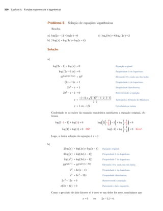 500 Capítulo 5. Funções exponenciais e logarítmicas
Problema 6. Solução de equações logarítmicas
Resolva
a) log(2x − 1) + log(x) = 0
b) 2log(x) = log(3x) + log(x − 4)
c) log2(8x) = 6log8(2x) + 2
Solução.
a)
log(2x − 1) + log(x) = 0 Equação original.
log((2x − 1)x) = 0 Propriedade 5 do logaritmo.
10log((2x−1)x)
= 100
Elevando 10 a cada um dos lados.
(2x − 1)x = 1 Propriedade 4 do logaritmo.
2x2
− x = 1 Propriedade distributiva.
2x2
− x − 1 = 0 Reescrevendo a equação.
x =
−(−1) ±
√
(−1)2 − 4 ⋅ 2 ⋅ (−1)
2 ⋅ 2
Aplicando a fórmula de Bháskara.
x = 1 ou − 1/2 Calculando as raízes.
Conferindo se as raízes da equação quadrática satisfazem a equação original, ob-
temos
log(2 ⋅ 1 − 1) + log(1) = 0 log (2(−
1
2
) − 1) + log (−
1
2
) = 0
log(1) + log(1) = 0 Ok! log(−2) + log (−
1
2
) = 0 Erro!
Logo, a única solução da equação é x = 1.
b)
2log(x) = log(3x) + log(x − 4) Equação original.
2log(x) = log(3x(x − 4)) Propriedade 5 do logaritmo.
log(x2
) = log(3x(x − 4)) Propriedade 7 do logaritmo.
10log(x2
)
= 10log(3x(x−4))
Elevando 10 a cada um dos lados.
x2
= 3x(x − 4) Propriedade 4 do logaritmo.
x2
= 3x2
− 12x Propriedade distributiva.
2x2
− 12x = 0 Reescrevendo a equação.
x(2x − 12) = 0 Fatorando o lado esquerdo.
Como o produto de dois fatores só é zero se um deles for zero, concluímos que
x = 0 ou 2x − 12 = 0.
 