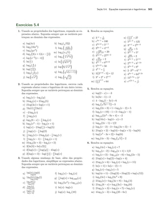 Seção 5.4. Equações exponenciais e logarítmicas 503
Exercícios 5.4
1. Usando as propriedades dos logaritmos, expanda as ex-
pressões abaixo. Suponha sempre que as variáveis per-
tençam ao domínio das expressões.
a) log(4x)
b) log2(16x3
)
c) log3(yx3
)
d) log2 (2(x + 1)(x − 1
2
))
e) log (x−2
(x − 4))
f) ln(x
e
)
g) log2( 8
x2 )
h) log(x+3
x−2
)
i) log2( x
w5z2 )
j) log (
√
x3)
k) log2(
√
xy)
l) log5 ( x+2√
x2+1
)
m) log3(x
√
x)
n) log3 (
3
√
x2w)
o) ln ( 3
√
y/w4)
p) log (6/
3
√
x2)
q) log2 (
√
x(x + 1))
r) log5 (x
√
5
y
)
2. Usando as propriedades dos logaritmos, escreva cada
expressão abaixo como o logaritmo de um único termo.
Suponha sempre que as variáveis pertençam ao domínio
das expressões.
a) log2(x) − log2(y)
b) 3log2(x) + 2log2(5)
c) 2log(3x) + log(x + 1)
d)
log2(x)−3 log2(z)
2
e) −2log4(x)
f) 1
3
log2(x)
g) log2(6 − x) − 1
2
log2(x)
h) log2(x2
− 1) − log2(x + 1)
i) log(x) − 2log(1
x
) + log(5)
j) 1
2
log(x) − 1
2
log(2)
k) 1
2
log2(x) + 2log2(y) − 1
3
log2(z)
l) 4
3
log2(x − 1) − 1
3
log2(x + 1)
m) 3log4(2x + 3) − log2(x + 2)
n) 3[ln(3) + ln(x/2)]
o) 2[log(x) + 1
2
log(y)] − 4log(z)
p) 2[log(x + 3) − log(x
2
)] − 3
2
log(x)
3. Usando alguma mudança de base, além das proprie-
dades dos logaritmos, simpliﬁque as expressões abaixo.
Suponha sempre que as variáveis pertençam ao domínio
das expressões.
a) log(3x)−log(6)
log(2)
b)
log6(2x)+log6(5)
log6(10)
c)
log5(81x)
log5(3)
d)
log2(x)
2 log2(5)
e) log(x−4)
ln(x−4)
f) log2(x) − log4(x)
g) 1
3
log(x) + log1000(x)
h) log3(5x2
) + log1/3(x)
i) ln(x) ⋅ log(e)
j) log(x) ⋅ logx(10)
4. Resolva as equações.
a) 3−x
= 1
81
b) e3x−1
= 100
c) 43x+2
= 5x−1
d) 32x−1
= 4x+2
e) 100
1+23−x/2 = 20
f) 33x+4
= 272x−2
g) 50
1+3⋅2x = 2
h) 42x−1
= 83x+2
i) 52x+3
= 50
j) 42−x
= 1
3
k) 3(2x+4
− 5) = 12
l) 3x
= 2x
+ 2x+1
m) (1
2
)
x+1
= 64
n) (1
3
)
x
= 27
o) 52x−7
= 125
p) 3x+1
= 22x−3
q) 20
10+2x = 5
r) 32x−1
= 5x
s) 162
33x−7 = 2
t) 42x−1
= 5x+1
u) 24x−5
= 81−2x
v) 35x−2
= 94
w) 2 ⋅ 32x
= 61−x
x) 43x−1
= 643−2x
y) 153−7x
= 5x
z) ex/3−1
= 1
ex
5. Resolva as equações.
a) log(2 − x) = −3
b) ln(3x − 1) = 2
c) 4 − log2(1 − 3x) = 6
d) log2 (
√
5x − 1) = 3
e) log2(2x + 3) + 1 = log2(x − 2) + 5
f) log3(x + 19) − 1 = 3 + log3(x − 1)
g) log1/3(2x2
− 9x + 4) = −2
h) log(10x) − log(4 − x) = 2
i) log25(2x − 1) = 1/2
j) log5(x − 2) − 3 = log5(4x + 3) − 1
k) 2log(x + 2) − log(4) = log(x + 5) − log(8)
l) log (x2
− 3x + 2) = log(6)
m) log2(4x − 3) − log2 (
√
x) = 2
6. Resolva as equações.
a) log2(4x) = log4(x) + 7
b) log16(x − 2) + log16(x + 1) = 1/2
c) log3(x + 2) − log1/3(x − 6) = log3(2x − 5)
d) 2log(x) = log(2) + log(x + 4)
e) 2log4(x + 6) − log4(x) = log4(x + 15)
f) ln(x + 1) + ln(x − 2) = 1
g) log4(x) + log3(x) = 5
h) log(4x + 1) − 2log(3) = 3log(2) + log(x/12)
i) log2(3x) = log4(8x2
+ 9)
j) 2log2(x) = log2(4x + 8) − log2(4)
k) 2log4(6 − x) = log2(3x) − log2(6)
l) 2log3(x + 3) = log3(x + 7) + log3(x)
m) 4log4(x − 3) = log2(25 − 6x)
 