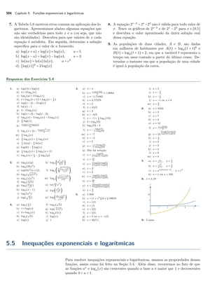 504 Capítulo 5. Funções exponenciais e logarítmicas
7. A Tabela 5.8 mostrou erros comuns na aplicação dos lo-
garitmos. Apresentamos abaixo algumas equações que
não são verdadeiras para todo x e a (ou seja, que não
são identidades). Descubra para que valores de x cada
equação é satisfeita. Em seguida, determine a solução
especíﬁca para o valor de a fornecido.
a) log(x + a) = log(x) + log(a), a = 5
b) log(x − a) = log(x) − log(a), a = 3
c) ln(ax) = ln(a)ln(x), a = e2
d) [log(x)]2
= 2log(x)
8. A equação 2x−3
= 2x
−23
não é válida para todo valor de
x. Trace os gráﬁcos de 2x−3
e de 2x
− 23
para x ∈ [0,5]
e descubra o valor aproximado da única solução real
dessa equação.
9. As populações de duas cidades, A e B, são dadas
em milhares de habitantes por A(t) = log8(1 + t)6
e
B(t) = log2(t + 1) + 2, em que a variável t representa o
tempo em anos contado a partir do último censo. De-
termine o instante em que a população de uma cidade
é igual à população da outra.
Respostas dos Exercícios 5.4
1. a) log(4) + log(x)
b) 4 + 3 log2(x)
c) log3(y) + 3 log3(x)
d) 1 + log2(x + 1) + log2(x − 1
2 )
e) log(x − 4) − 2 log(x)
f) ln(x) − 1
g) 3 − 2 log2(x)
h) log(x + 3) − log(x − 2)
i) log2(x) − 5 log2(w) − 3 log2(z)
j) 3
2 log(x)
k)
log2(x)+log2(y)
2
l) log5(x + 2) −
log5(x2+1)
2
m) 3
2 log3(x)
n) 2
3 log3(x) + 1
3 log3(w)
o) 1
3 ln(y) − 4
3 ln(w)
p) log(6) − 2
3 log(x)
q) 1
2 log2(x) + 1
2 log2(x + 1)
r) log5(x) + 1
2 − 1
2 log5(y)
2. a) log2(x/y)
b) log2(25x3
)
c) log(9x2
(x+1))
d) log2(
√
x/z3)
e) log4(1/x2
)
f) log2( 3√
x)
g) log2( 6−x√
x
)
h) log2(x − 1)
i) log(5x3
)
j) log(
√ x
2 )
k) log2 ( y2√
x
3√
z
)
l) log2 (
3
√
(x−1)4
x+1 )
m) log2 (
√
(2x+3)3
x+2 )
n) ln( 27
8 x3
)
o) log ( x2y
z4 )
p) log (
4(x+3)2
√
x7
)
3. a) log2( x
2 )
b) 1 + log(x)
c) 4 + log3(x)
d) log5(
√
x)
e) log(e)
f) log2(
√
x)
g) log(
3√
x2)
h) log3(5x)
i) log(x)
j) 1
4. a) x = 4
b) x =
1+ln(100)
3 ≈ 1,8684
c) x ≈ −1,71882
d) x ≈ 4,77378
e) x = 2
f) x = 10/3
g) x = 3
h) x = −8/5
i) x = −1 + 1
2 log5(10)
j) 2 + log4(3)
k) log2(9) − 4
l) x = −
log2(3)
1−log2(3)
m) x = −7
n) x = −3
o) x = 5
p) x =
−1−3 log3(2)
1−2 log3(2)
q) Não há solução.
r) x =
log(3)
2 log(3)−log(5)
s) x = 11
3
t) x =
2 log(2)+log(5)
4 log(2)−log(5)
u) x = 4
5
v) x = 2
w) x =
log(6)−log(2)
2 log(3)+log(6)
x) x = 10
9
y) x =
3(log(3)+log(5))
7 log(3)+8 log(5)
z) x = 3
4
5. a) 1,999
b) x = (1 + e2
)/3 ≈ 2,79635
c) x = 1/4
d) x = 13
e) x = 5/2
f) x = 5/4
g) x = 5 ou x = −1/2
h) x = 40/11
i) x = 3
j) x = − 7
9
k) x = − 1
2
l) x = −1 ou x = 4
m) x = 9
4
6. a) x = 1024
b) x = 3
c) x = 7
d) x = 4
e) x = 12
f) x = 1+
√
9+4e
2
g) x = 10
5 log(3) log(4)
log(3)+log(4)
h) x = 1
2
i) x = 3
j) x = 2
k) x = 4
l) x = 9
m) x = 4
7. a) x = a
a−1 , x = 5
4
b) x = a2
a−1 , x = 9
2
c) x = a1/(ln(a)−1)
, x = e2
d) x = 1 ou x = 100
8. x ≈ 3,19
9. 3 anos
5.5 Inequações exponenciais e logarítmicas
Para resolver inequações exponenciais e logarítmicas, usamos as propriedades dessas
funções, assim como foi feito na Seção 5.4. Além disso, recorremos ao fato de que
as funções ax
e loga(x) são crescentes quando a base a é maior que 1 e decrescentes
quando 0 < a < 1.
 