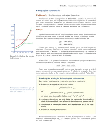 Seção 5.5. Inequações exponenciais e logarítmicas 505
∎ Inequações exponenciais
Problema 1. Rendimento de aplicações ﬁnanceiras
Priscila acaba de obter um empréstimo de R$ 5.000,00, a uma taxa de juros de 5,6%
ao mês. Na mesma data, seu amigo Fernando contraiu um empréstimo de R$ 3.000,00
para saldar suas dívidas. Entretanto, por ser ciente de outro banco, Fernando viu-se
obrigado a pagar juros de 7,8% ao mês, mesmo tendo obtido um empréstimo de menor
valor. Determine quando a dívida de Fernando será maior que a de Priscila.
Solução.
Supondo que nenhum dos dois amigos conseguirá saldar sequer parcialmente sua
dívida nos próximos meses, os valores devidos por Priscila e Fernando no mês t,
contado a partir da data de empréstimo, serão dados, respectivamente, por
p(t) = 5000 ⋅ 1,056t
,
f(t) = 3000 ⋅ 1,078t
.
Figura 5.25: Gráﬁcos das funções
do Problema 1.
Observe que, como p e f envolvem bases maiores que 1, as duas funções são
crescentes. Além disso, como a taxa de juros de Fernando é maior, sua divida crescerá
mais rapidamente. A Figura 5.25 mostra os gráﬁcos das funções p e f. Segundo a
ﬁgura, a curva verde, que corresponde à função de Fernando, supera a curva associada
à função de Priscila a partir de cerca de 25 meses.
No Problema 1, se quisermos determinar exatamente em que período Fernando
deverá mais que Priscila, devemos resolver a inequação
3000 ⋅ 1,078t
> 5000 ⋅ 1,056t
.
Essa é uma inequação exponencial, ou seja, uma inequação na qual a variável
aparece no expoente de uma ou mais potências. A solução de inequações desse tipo
segue um roteiro similar ao das equações exponenciais, apresentado à Página 493.
Roteiro para a solução de inequações exponenciais
Para resolver uma inequação exponencial em relação à variável x,
1. Reescreva a inequação de modo a obter
aexpressão com x ≤ c
ou
aexpressão com x ≤ c ⋅ b outra expressão com x
ou ainda uma inequação similar com “<”, “≥” ou “>”.
2. Aplique o logaritmo aos dois lados da inequação, invertendo o
sinal da desigualdade caso a base do logaritmo seja menor que 1.
3. Simpliﬁque a inequação usando as Propriedades 3 e 7 do loga-
ritmo.
4. Resolva a inequação resultante.
Nesse quadro, consideramos que a, b
e c são constantes reais maiores que
zero, com a ≠ 1 e b ≠ 1.
A novidade desse roteiro é a inversão do sinal da desigualdade no Passo 2. Essa
inversão é necessária porque loga(y) é crescente quando a > 1 e decrescente quando
0 < a < 1, de modo que
 