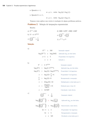 506 Capítulo 5. Funções exponenciais e logarítmicas
• Quando a > 1,
se y ≤ z, então loga(y) ≤ loga(z);
• Quando 0 < a < 1,
se y ≤ z, então loga(y) ≥ loga(z).
Vejamos como aplicar esse roteiro à resolução de alguns problemas práticos.
Problema 2. Solução de inequações exponenciais
Resolva
a) 3x+1
≤ 243
b) 5x
> 4 ⋅ 5x/2+6
c) (
1
2
)
2x−1
≥
1
16
d) 3000 ⋅ 1,078t
> 5000 ⋅ 1,056t
e) (
1
3
)
4−x
≤ (
1
5
)
x
f) ex2
−5
≤ e4x
Solução.
a)
3x+1
≤ 243 Inequação original.
log3(3x+1
) ≤ log3(243) Aplicando log3 aos dois lados.
x + 1 ≤ 5 Propriedade 3 do logaritmo.
x ≤ 4 Isolando x.
b)
5x
> 4 ⋅ 5x/2+6
Inequação original.
log5(5x
) > log5(4 ⋅ 5x/2+6
) Aplicando log5 aos dois lados.
log5(5x
) > log5(4) + log5(5x/2+6
) Propriedade 5 do logaritmo.
x > log5(4) +
x
2
+ 6 Propriedade 7 do logaritmo.
x
2
> log5(4) + 6 Reorganizando a inequação.
x > 2log5(4) + 12 Multiplicando os dois lados por 2.
x >
2log(4)
log(5)
+ 12 Mudando para a base 10.
x > 13,7227 Calculando o lado direito.
c)
(
1
2
)
2x−1
≥
1
16
Inequação original.
log1
2
((
1
2
)
2x−1
) ≤ log1
2
(
1
16
) Aplicando log 1
2
aos dois lados.
log1
2
((
1
2
)
2x−1
) ≤ log1
2
((
1
2
)
4
) Reescrevendo o lado direito.
2x − 1 ≤ 4 Propriedade 7 do logaritmo.
2x ≤ 5 Reorganizando a inequação.
x ≤ 5/2 Dividindo os dois lados por 2.
 