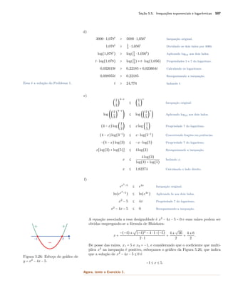Seção 5.5. Inequações exponenciais e logarítmicas 507
d)
3000 ⋅ 1,078t
> 5000 ⋅ 1,056t
Inequação original.
1,078t
> 5
3
⋅ 1,056t
Dividindo os dois lados por 3000.
log(1,078t
) > log(5
3
⋅ 1,056t
) Aplicando log10 aos dois lados.
t ⋅ log(1,078) > log(5
3
) + t ⋅ log(1,056) Propriedades 5 e 7 do logaritmo.
0,032619t > 0,22185 + 0,023664t Calculando os logaritmos.
0,008955t > 0,22185 Reorganizando a inequação.
t > 24,774 Isolando t.Essa é a solução do Problema 1.
e)
(
1
3
)
4−x
≤ (
1
5
)
x
Inequação original.
log ((
1
3
)
4−x
) ≤ log ((
1
5
)
x
) Aplicando log10 aos dois lados.
(4 − x)log (
1
3
) ≤ xlog (
1
5
) Propriedade 7 do logaritmo.
(4 − x)log(3−1
) ≤ x ⋅ log(5−1
) Convertendo frações em potências.
−(4 − x)log(3) ≤ −x ⋅ log(5) Propriedade 7 do logaritmo.
x[log(3) + log(5)] ≤ 4log(3) Reorganizando a inequação.
x ≤
4log(3)
log(3) + log(5)
Isolando x.
x ≤ 1,62274 Calculando o lado direito.
f)
ex2
−5
≤ e4x
Inequação original.
ln(ex2
−5
) ≤ ln(e4x
) Aplicando ln aos dois lados.
x2
− 5 ≤ 4x Propriedade 7 do logaritmo.
x2
− 4x − 5 ≤ 0 Reorganizando a inequação.
A equação associada a essa desigualdade é x2
− 4x − 5 = 0 e suas raízes podem ser
obtidas empregando-se a fórmula de Bháskara:
x =
−(−4) ±
√
(−4)2 − 4 ⋅ 1 ⋅ (−5)
2 ⋅ 1
=
4 ±
√
36
2
=
4 ± 6
2
.
De posse das raízes, x1 = 5 e x2 = −1, e considerando que o coeﬁciente que multi-
plica x2
na inequação é positivo, esboçamos o gráﬁco da Figura 5.26, que indica
que a solução de x2
− 4x − 5 ≤ 0 é
Figura 5.26: Esboço do gráﬁco de
y = x2
− 4x − 5. −1 ≤ x ≤ 5.
Agora, tente o Exercício 1.
 