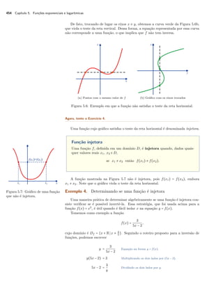 454 Capítulo 5. Funções exponenciais e logarítmicas
De fato, trocando de lugar os eixos x e y, obtemos a curva verde da Figura 5.6b,
que viola o teste da reta vertical. Dessa forma, a equação representada por essa curva
não corresponde a uma função, o que implica que f não tem inversa.
(a) Pontos com o mesmo valor de f (b) Gráﬁco com os eixos trocados
Figura 5.6: Exemplo em que a função não satisfaz o teste da reta horizontal.
Agora, tente o Exercício 4.
Uma função cujo gráﬁco satisfaz o teste da reta horizontal é denominada injetora.
Função injetora
Uma função f, deﬁnida em um domínio D, é injetora quando, dados quais-
quer valores reais x1, x2 ∈ D,
se x1 ≠ x2 então f(x1) ≠ f(x2).
A função mostrada na Figura 5.7 não é injetora, pois f(x1) = f(x2), embora
x1 ≠ x2. Note que o gráﬁco viola o teste da reta horizontal.
Figura 5.7: Gráﬁco de uma função
que não é injetora.
Exemplo 4. Determinando se uma função é injetora
Uma maneira prática de determinar algebricamente se uma função é injetora con-
siste veriﬁcar se é possível invertê-la. Essa estratégia, que foi usada acima para a
função f(x) = x2
, é útil quando é fácil isolar x na equação y = f(x).
Tomemos como exemplo a função
f(x) =
3
5x − 2
,
cujo domínio é Df = {x ∈ R x ≠ 2
5
}. Seguindo o roteiro proposto para a inversão de
funções, podemos escrever
y =
3
5x − 2
Equação na forma y = f(x).
y(5x − 2) = 3 Multiplicando os dois lados por (5x − 2).
5x − 2 =
3
y
Dividindo os dois lados por y.
 