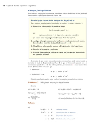 508 Capítulo 5. Funções exponenciais e logarítmicas
∎ Inequações logarítmicas
Para resolver inequações logarítmicas, usamos um roteiro semelhante ao das equações
logarítmicas, o qual apresentamos à Página 496.
Roteiro para a solução de inequações logarítmicas
Para resolver uma inequação logarítmica na variável x, dada a constante c,
1. Reescreva a inequação de modo a obter
loga(expressão com x) ≤ c
ou
loga(expressão com x) ≤ loga(outra expressão com x) + c
ou ainda uma inequação similar com “<”, “≥” ou “>”.
2. Aplique a função exponencial na base a a cada um dos dois lados,
invertendo o sinal da desigualdade caso 0 < a < 1.
3. Simpliﬁque a inequação usando a Propriedade 4 do logaritmo.
4. Resolva a inequação resultante.
5. Elimine da solução os valores de x que não pertençam ao domínio
da equação original.
A exemplo do que ocorre com as inequações exponenciais, pode ser necessária a
inversão do sinal da desigualdade no Passo 2, já que ay
é crescente quando a > 1 e
decrescente quando 0 < a < 1. Em outras palavras, ao elevarmos a a cada um dos dois
lados, devemos levar em conta que
• Quando a > 1,
se y ≤ z, então ay
≤ az
;
• Quando 0 < a < 1,
se y ≤ z, então ay
≥ az
.
O problema abaixo mostra como resolver inequações por meio desse roteiro.
Problema 3. Solução de inequações logarítmicas
Resolva
a) log4(5x) ≥ 3
b) log3 (
x
2
− 10) + 10 ≤ 16
c)
ln(3 − 2x)
ln(5)
≤ 2
d) log2(5x − 1) + 5 ≥ log2(4x) + 3
e) log1/2(x + 8) ≤ log1/2(6x − 12)
f) log(x) + log(2x + 4) ≥ log(11x − 3)
Solução.
a)
log4(5x) ≥ 3 Inequação original.
4log4(5x)
≥ 43
Elevando 4 a cada um dos lados.
5x ≥ 43
Propriedade 4 do logaritmo.
x ≥ 64/5 Dividindo ambos os lados por 5.
 