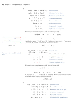 510 Capítulo 5. Funções exponenciais e logarítmicas
d)
log2(5x − 1) + 5 ≥ log2(4x) + 3 Inequação original.
log2(5x − 1) + 2 ≥ log2(4x) Subtraindo 3 dos dois lados.
2log2(5x−1)+2
≥ 2log2(4x)
Elevando 2 a cada um dos lados.
2log2(5x−1)
⋅ 22
≥ 2log2(4x)
Propriedade das potências.
(5x − 1) ⋅ 4 ≥ 4x Propriedade 4 do logaritmo.
20x − 4 ≥ 4x Propriedade distributiva.
16x ≥ 4 Reorganizando a inequação.
x ≥ 1/4 Dividindo os dois lados por 16.
O domínio da inequação original é dado pela interseção entre
5x − 1 > 0 ⇒ 5x > 1 ⇒ x > 1/5
e
4x > 0 ⇒ x > 0,
o que implica que D = {x ∈ R x > 1/5}. Finalmente, como mostra a Figura 5.27,
a interseção do domínio com a solução encontrada fornece
Figura 5.27 S = {x ∈ R x ≥ 1/4}.
e)
log1/2(x + 8) ≤ log1/2(6x − 12) Inequação original.
(
1
2
)
log1/2(x+8)
≥ (
1
2
)
log1/2(6x−12)
Elevando 1/2 a cada um dos lados.
x + 8 ≥ 6x − 12 Propriedade 4 do logaritmo.
−5x ≥ −20 Reorganizando a inequação.
x ≤ 4 Dividindo os dois lados por −5.
Note a inversão do sinal da desigual-
dade.
O domínio da inequação original é dado pela interseção entre
x + 8 > 0 ⇒ x > −8
e
6x − 12 > 0 ⇒ 6x > 12 ⇒ x > 2,
de modo que D = {x ∈ R x > 2}. A interseção desse domínio com a solução
encontrada fornece a solução do problema, que é
{x ∈ R 2 < x ≤ 4}.
f)
log(x) + log(2x + 4) ≥ log(11x − 3) Inequação original.
log(x(2x + 4)) ≥ log(11x − 3) Propriedade 5 do logaritmo.
10log(x(2x+4))
≥ 10log(11x−3)
Elevando 10 a cada um dos lados.
x(2x + 4) ≥ 11x − 3 Propriedade 4 do logaritmo.
2x2
+ 4x ≥ 11x − 3 Propriedade distributiva.
2x2
− 7x + 3 ≥ 0 Movendo os termos para a esquerda.
 