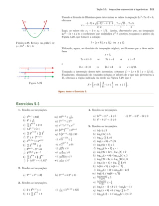 Seção 5.5. Inequações exponenciais e logarítmicas 511
Usando a fórmula de Bháskara para determinar as raízes da equação 2x2
−7x+3 = 0,
obtemos
x =
−(−7) ±
√
(−7)2 − 4 ⋅ 2 ⋅ 3
2 ⋅ 2
=
7 ±
√
25
4
=
7 ± 5
4
.
Logo, as raízes são x1 = 3 e x2 = 1/2. Assim, observando que, na inequação
2x2
− 7x + 3 ≥ 0, o coeﬁciente que multiplica x2
é positivo, traçamos o gráﬁco da
Figura 5.28, que fornece a solução
Figura 5.28: Esboço do gráﬁco de
y = 2x2
− 7x + 3.
I = {x ∈ R x ≤ 1/2 ou x ≥ 3}.
Voltando, agora, ao domínio da inequação original, veriﬁcamos que x deve satis-
fazer
x > 0,
2x + 4 > 0 ⇒ 2x > −4 ⇒ x > −2
e
11x − 3 > 0 ⇒ 11x > 3 ⇒ x > 3/11.
Tomando a interseção desses três intervalos, obtemos D = {x ∈ R x > 3/11}.
Finalmente, eliminando do conjunto solução os valores de x que não pertencem a
D, obtemos a região indicada em verde na Figura 5.29, que é
Figura 5.29
S = {x ∈ R
3
11
< x ≤
1
2
ou x ≥ 3}.
Agora, tente o Exercício 5.
Exercícios 5.5
1. Resolva as inequações.
a) 52x+1
≤ 625
b) 4x
≥ 1
64
c) (1
6
)
8x−7
≤ 216
d) 1,2x−3
≥ 2,4
e) (1
7
)
√
x+1
≤ (1
7
)
6
f) 2x
≥ 4 ⋅ 28−x/4
g) 510−3x
≤ 15x+12
h) (1
3
)
x−1/2
≤ 1
27
i) 34x+5
− 9x
≥ 0
j) 4x/2+2
≥ 8x−5
k) (1
2
)
3−x
≤ (1
3
)
x+1
l) 2 ⋅ 1,06x
> 4 ⋅ 1,02x
m) 109x−4
≥ 1
103x
n) 24x2
+1
≤ 25x
o) ex+5
ex−2
≤ ex2
p) (22x
)
x+2
≤ 25x+1
q) 5(4x−3
− 9) ≤ 35
r)
√
3
x−1/2
≥ 1
3
s)
√
2
2x2
−6
≥ 64
t) 100
e3x−9 ≤ 4
u) 8
2x−6+1
≥ 6
v) 65
34x+5+11
≤ 1
w) 1
43x+1 ≤ 4x
2. Resolva as inequações.
a) 2x−1
+ 2x
≥ 32 b) 3x+2
+ 4 3x
≥ 81
3. Resolva as inequações.
a) 2 ≤ 45x−2
≤ 4
b) 1 ≤ (1
2
)
x−7
≤ 8
c) 1
125
≤ 54x−10
≤ 625
4. Resolva as inequações.
a) 2e2x
+ 7ex
− 4 ≥ 0
b) 4x
− 8 2x
+ 15 ≤ 0
c) 9x
− 4 3x
− 12 ≥ 0
5. Resolva as inequações.
a) ln(x) ≤ 3
b) log2(8x) ≤ 5
c) log1/2 (x
4
) ≥ 6
d) log(x + 3) + 7 ≤ 9
e) log3(6x + 9) ≥ 5
f) log1/3(4x + 1) ≥ −1
g) log4(2x + 32) − log4(8) ≤ 2
h) log1/2(x + 8) − log1/2(4) ≤ 3
i) log5(20 − 3x) + log5(10) ≥ 3
j) log3(5x + 6) + log3 (1
2
) ≥ 0
k) ln(6x + 5) ≥ ln(8x − 12)
l) log1/5(x + 4) ≤ log1/5(3 − 2x)
m) log(x) ≥ log(6 − x/2)
n) log(8x+16)
log(4)
≤ 5
o) ln(2x+10)
ln( 1
4
)
≤ −1
2
p) log2(x − 1) + 3 ≤ 5 − log2(x + 1)
q) log5(x + 3) + 6 ≤ log5 (x
4
) + 7
r) log1/2(x) − 1 ≥ log1/2(x + 3) + 2
 
