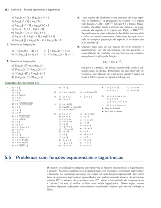 512 Capítulo 5. Funções exponenciais e logarítmicas
s) log3(4x + 7) ≥ 4log9(x + 4) − 1
t) log4 (x2
− 8) ≥ log4(2x)
u) log1/3 (x2
− 2) ≥ log1/3(3x) + 1
v) log(x − 5) ≥ 1 − log(x − 2)
w) log2(x − 3) ≤ 3 − log2(x + 4)
x) log(x − 1) + log(x + 3) ≤ log(2x + 1)
y) log1/8 (x
2
) + log1/8(2x − 6) ≥ log1/8(3x − 5)
6. Resolva as inequações.
a) 1 ≤ log2(8x − 12) ≤ 5
b) 2 ≤ log1/2 (1
4
− x) ≤ 3
c) 1
2
≤ log9(2x + 1) ≤ 2
d) −2 ≤ log1/3(x−2) ≤ −1
7. Resolva as inequações.
a) [log2(x)]2
+ 6 ≥ 5log2(x)
b) [log1/3(x)]2
− log1/3(x) ≤ 2
c) 2[log4(x)]2
≥ 3log4(x) + 2
d) [log1/2(x)]2
≥ 2log1/2(x)
8. Uma equipe de cientistas criou culturas de duas espé-
cies de bactérias. A população da espécie A é regida
pela função PA(t) = 500et/3
, em que t é o tempo trans-
corrido, em dias, desde a criação da cultura. Já a po-
pulação da espécie B é regida por PB(t) = 100et/2+1
.
Supondo que as duas colônias de bactérias tenham sido
criadas no mesmo momento, determine em que inter-
valo de tempo a população da espécie A foi maior que
a da espécie A.
9. Quando uma dose de 0,3 mg/ml de certo remédio é
administrada por via intravenosa em um paciente, a
concentração de remédio (em mg/ml) em sua corrente
sanguínea é regida pela função
C(t) = 0,3 ⋅ 2−t/5
,
em que t é o tempo, em horas, transcorrido desde a ad-
ministração da droga. Determine em que intervalo de
tempo a concentração de remédio no sangle é maior ou
igual a 0,15 e menor ou igual a 0,2 mg/ml.
Respostas dos Exercícios 5.5
1. a) x ≤ 3
2
b) x ≥ −3
c) x ≥ 1
2
d) x ≥ 7,80178
e) x ≥ 25
f) x ≥ 8
g) x ≥
−12 log(3)−2 log(5)
log(3)+4 log(5)
h) x ≥ 7
2
i) x ≥ − 5
2
j) x ≤ 19
2
k) x ≤
3 log(2)−log(3)
log(2)+log(3)
l) x > 18,0196
m) x ≥ 1
3
n) 1
4 ≤ x ≤ 1
o) x ≤ −1 ou x ≥ 3
p) − 1
2 ≤ x ≤ 1
q) x ≤ 5
r) x ≥ − 3
2
s) x ≤ −3 ou x ≥ 3
t) x ≥ 3 + 2
3 ln(5)
u) x ≤ 6 − log2(3)
v) x ≥
log3(2)
4 − 1
2
w) x ≥ − 1
4
2. a) x ≥ 6 − log2(3) b) x ≥ 4−log3(13)
3. a) 1
2 ≤ x ≤ 3
5
b) 4 ≤ x ≤ 7
c) 7
4 ≤ x ≤ 7
2
4. a) x ≥ − ln(2)
b) log2(3) ≤ x ≤ log2(5)
c) x ≥ 1 + log3(2)
5. a) 0 < x ≤ e3
b) 0 < x ≤ 4
c) 0 < x ≤ 1
16
d) −3 < x ≤ 97
e) x ≥ 39
f) − 1
4 < x ≤ 1
2
g) −16 < x ≤ 48
h) x ≥ − 15
2
i) x ≤ 5
2
j) x ≥ − 4
5
k) 3
2 < x ≤ 17
2
l) − 1
3 ≤ x < 3
2
m) 4 ≤ x < 12
n) −2 < x ≤ 126
o) x ≥ −4
p) 1 < x ≤
√
5
q) x ≥ 12
r) 0 < x ≤ 3
7
s) −1 ≤ x ≤ 5
t) x ≥ 4
u)
√
2 < x ≤ 2
v) x ≥ 7
w) 3 < x ≤ 4
x) 1 < x ≤ 2
y) 3 < x ≤ 5
6. a) 7
4 ≤ x ≤ 11
2
b) 0 ≤ x ≤ 1
8
c) 1 ≤ x ≤ 40
d) 5 ≤ x ≤ 11
7. a) 0 < x ≤ 4 ou x ≥ 8
b) 1
9 ≤ x ≤ 3
c) 0 < x ≤ 1
2 ou x ≥ 16
d) 0 < x ≤ 1
4 ou x ≥ 1
8. Para t ≤ 3,65663
9. De 2,925 a 5 horas
5.6 Problemas com funções exponenciais e logarítmicas
O número de aplicações práticas que envolvem as funções exponenciais e logarítmicas
é grande. Modelos matemáticos populacionais, por exemplo, costumam representar
o tamanho da população ao longo do tempo por uma função exponencial. Por outro
lado, se queremos representar quantidades que podem assumir valores tão pequenos
quanto 10−5
e valores tão grandes como 1010
, como a intensidade de terremotos ou
a “altura” do som, é melhor utilizar uma escala logarítmica. Nessa seção, vamos
analisar algumas aplicações interessantes envolvendo tópicos que vão da biologia à
física.
 