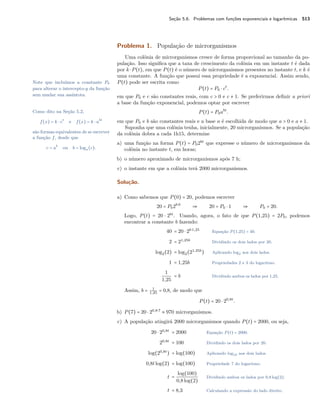 Seção 5.6. Problemas com funções exponenciais e logarítmicas 513
Problema 1. População de microrganismos
Uma colônia de microrganismos cresce de forma proporcional ao tamanho da po-
pulação. Isso signiﬁca que a taxa de crescimento da colônia em um instante t é dada
por k ⋅P(t), em que P(t) é o número de microrganismos presentes no instante t, e k é
uma constante. A função que possui essa propriedade é a exponencial. Assim sendo,
P(t) pode ser escrita comoNote que incluímos a constante P0
para alterar o intercepto-y da função
sem mudar sua assíntota.
P(t) = P0 ⋅ ct
.
em que P0 e c são constantes reais, com c > 0 e c ≠ 1. Se preferirmos deﬁnir a priori
a base da função exponencial, podemos optar por escrever
Como dito na Seção 5.2,
f(x) = k ⋅ ct
e f(x) = k ⋅ abt
são formas equivalentes de se escrever
a função f, desde que
c = ab
ou b = loga(c).
P(t) = P0abt
.
em que P0 e b são constantes reais e a base a é escolhida de modo que a > 0 e a ≠ 1.
Suponha que uma colônia tenha, inicialmente, 20 microrganismos. Se a população
da colônia dobra a cada 1h15, determine
a) uma função na forma P(t) = P02bt
que expresse o número de microrganismos da
colônia no instante t, em horas;
b) o número aproximado de microrganismos após 7 h;
c) o instante em que a colônia terá 2000 microrganismos.
Solução.
a) Como sabemos que P(0) = 20, podemos escrever
20 = P02b⋅0
⇒ 20 = P0 ⋅ 1 ⇒ P0 = 20.
Logo, P(t) = 20 ⋅ 2bt
. Usando, agora, o fato de que P(1,25) = 2P0, podemos
encontrar a constante b fazendo:
40 = 20 ⋅ 2b⋅1,25
Equação P(1,25) = 40.
2 = 21,25b
Dividindo os dois lados por 20.
log2(2) = log2(21,25b
) Aplicando log2 aos dois lados.
1 = 1,25b Propriedades 2 e 3 do logaritmo.
1
1,25
= b Dividindo ambos os lados por 1,25.
Assim, b = 1
1,25
= 0,8, de modo que
P(t) = 20 ⋅ 20,8t
.
b) P(7) = 20 ⋅ 20,8⋅7
≈ 970 microrganismos.
c) A população atingirá 2000 microrganismos quando P(t) = 2000, ou seja,
20 ⋅ 20,8t
= 2000 Equação P(t) = 2000.
20,8t
= 100 Dividindo os dois lados por 20.
log(20,8t
) = log(100) Aplicando log10 aos dois lados.
0,8tlog(2) = log(100) Propriedade 7 do logaritmo.
t =
log(100)
0,8log(2)
Dividindo ambos os lados por 0,8 log(2).
t = 8,3 Calculando a expressão do lado direito.
 