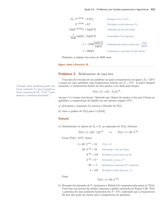 Seção 5.6. Problemas com funções exponenciais e logarítmicas 515
C0 ⋅ 2−t/5730
= 0,7C0 Equação C(t) = 0,7C0.
2−t/5730
= 0,7 Dividindo os dois lados por C0.
log(2−t/5730
) = log(0,7) Aplicando log aos dois lados.
−
t
5730
log(2) = log(0,7) Propriedade 7 do logaritmo.
t = −5730
log(0,7)
log(2)
Multiplicando ambos os lados por −
5730
log(2)
.
t = 2948,5 Calculando a expressão do lado direito.
Portanto, a múmia tem cerca de 2948 anos.
Agora, tente o Exercício 16.
Problema 3. Resfriamento de uma lata
Uma lata foi retirada de um ambiente no qual a temperatura era igual a Ta = 25○
C
e posta em uma geladeira cuja temperatura interna era Tr = 5○
C. A partir daquele
momento, a temperatura dentro da lata passou a ser dada pela funçãoA função desse problema possui um
termo constante Tr, que é somado ao
termo exponencial (Ta −Tr)2−bt
para
deslocar a assíntota horizontal.
T(t) = Tr + (Ta − Tr)2−bt
.
em que t é o tempo (em horas). Sabendo que, depois de manter a lata por 2 horas na
geladeira, a temperatura do líquido em seu interior atingiu 15○
C,
a) determine a constante b e escreva a fórmula de T(t);
b) trace o gráﬁco de T(t) para t ∈ [0,10].
Solução.
a) Substituindo os valores de Ta e Tr na expressão de T(t), obtemos
T(t) = 5 + (25 − 5)2−bt
⇒ T(t) = 5 + 20 ⋅ 2−bt
.
Como T(2) = 15○
C, temos
5 + 20 ⋅ 2−b⋅2
= 15 T(2) = 15.
20 ⋅ 2−2b
= 10 Subtraindo 5 dos dois lados.
2−2b
= 1/2 Dividindo os dois lados por 20.
2−2b
= 2−1
Escrevendo 1
2
como 2−1.
−2b = −1 Igualando os expoentes (2x é injetora).
b = 1/2 Dividindo os dois lados por −2.
Logo,
T(t) = 5 + 20 ⋅ 2−t/2
.
b) De posse da expressão de T, montamos a Tabela 5.9, composta pelos pares (t,T(t)).
Com base nos pontos da tabela, traçamos o gráﬁco mostrado na Figura 5.30. Note
a presença de uma assíntota horizontal em T = 5○
C, indicando que a temperatura
da lata não pode ser menor que a temperatura da geladeira.
 