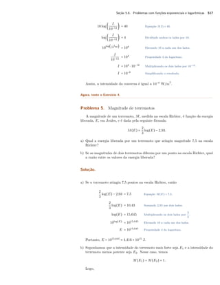Seção 5.6. Problemas com funções exponenciais e logarítmicas 517
10log (
I
10−12
) = 40 Equação β(I) = 40.
log (
I
10−12
) = 4 Dividindo ambos os lados por 10.
10
log( I
10−12 )
= 104
Elevando 10 a cada um dos lados.
I
10−12
= 104
Propriedade 4 do logaritmo.
I = 104
⋅ 10−12
Multiplicando os dois lados por 10−12.
I = 10−8
Simpliﬁcando o resultado.
Assim, a intensidade da conversa é igual a 10−8
W/m
2
.
Agora, tente o Exercício 4.
Problema 5. Magnitude de terremotos
A magnitude de um terremoto, M, medida na escala Richter, é função da energia
liberada, E, em Joules, e é dada pela seguinte fórmula:
M(E) =
2
3
log(E) − 2,93.
a) Qual a energia liberada por um terremoto que atingiu magnitude 7,5 na escala
Richter?
b) Se as magnitudes de dois terremotos diferem por um ponto na escala Richter, qual
a razão entre os valores da energia liberada?
Solução.
a) Se o terremoto atingiu 7,5 pontos na escala Richter, então
2
3
log(E) − 2,93 = 7,5 Equação M(E) = 7,5.
2
3
log(E) = 10,43 Somando 2,93 aos dois lados.
log(E) = 15,645 Multiplicando os dois lados por
3
2
.
10log(E)
= 1015,645
Elevando 10 a cada um dos lados.
E = 1015,645
Propriedade 4 do logaritmo.
Portanto, E = 1015,645
≈ 4,416 × 1015
J.
b) Suponhamos que a intensidade do terremoto mais forte seja E1 e a intensidade do
terremoto menos potente seja E2. Nesse caso, temos
M(E1) = M(E2) + 1.
Logo,
 