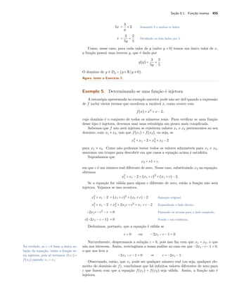 Seção 5.1. Função inversa 455
5x =
3
y
+ 2 Somando 2 a ambos os lados.
x =
3
5y
+
2
5
Dividindo os dois lados por 5.
Como, nesse caso, para cada valor de y (salvo y = 0) temos um único valor de x,
a função possui uma inversa g, que é dada por
g(y) =
3
5y
+
2
5
.
O domínio de g é Dg = {y ∈ R y ≠ 0}.
Agora, tente o Exercício 1.
Exemplo 5. Determinando se uma função é injetora
A estratégia apresentada no exemplo anterior pode não ser útil quando a expressão
de f inclui vários termos que envolvem a variável x, como ocorre com
f(x) = x2
+ x − 2,
cujo domínio é o conjunto de todos os números reais. Para veriﬁcar se uma função
desse tipo é injetora, devemos usar uma estratégia um pouco mais complicada.
Sabemos que f não será injetora se existirem valores x1 e x2 pertencentes ao seu
domínio, com x1 ≠ x2, tais que f(x1) = f(x2), ou seja, se
x2
1 + x1 − 2 = x2
2 + x2 − 2
para x1 ≠ x2. Como não podemos testar todos os valores admissíveis para x1 e x2,
usaremos um truque para descobrir em que casos a equação acima é satisfeita.
Suponhamos que
x2 = x1 + c,
em que c é um número real diferente de zero. Nesse caso, substituindo x2 na equação,
obtemos
x2
1 + x1 − 2 = (x1 + c)2
+ (x1 + c) − 2.
Se a equação for válida para algum c diferente de zero, então a função não será
injetora. Vejamos se isso acontece.
x2
1 + x1 − 2 = (x1 + c)2
+ (x1 + c) − 2 Equação original.
x2
1 + x1 − 2 = x2
1 + 2x1c + c2
+ x1 + c − 2 Expandindo o lado direito.
−2x1c − c2
− c = 0 Passando os termos para o lado esquerdo.
c(−2x1 − c − 1) = 0 Pondo c em evidência.
Deduzimos, portanto, que a equação é válida se
c = 0 ou − 2x1 − c − 1 = 0.
Naturalmente, desprezamos a solução c = 0, pois isso faz com que x1 = x2, o que
não nos interessa. Assim, restringimos a nossa análise ao caso em que −2x1 −c−1 = 0,Na verdade, se c = 0 fosse a única so-
lução da equação, então a função se-
ria injetora, pois só teríamos f(x1) =
f(x2) quando x1 = x2.
o que nos leva a
−2x1 − c − 1 = 0 ⇒ c = −2x1 − 1.
Observando, então, que x1 pode ser qualquer número real (ou seja, qualquer ele-
mento do domínio de f), concluímos que há inﬁnitos valores diferentes de zero para
c que fazem com que a equação f(x1) = f(x2) seja válida. Assim, a função não é
injetora.
 