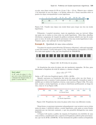 Seção 5.6. Problemas com funções exponenciais e logarítmicas 519
ou seja, uma régua comum de 30 cm, já que 1 dm = 10 cm. Observe que o número
1 foi associado ao zero da régua, e os demais valores de x foram marcados sobre os
pontos da régua correspondentes a seus logaritmos.
Figura 5.31: Usando uma régua com escala linear para traçar um eixo em escala
logarítmica.
Felizmente, é possível encontrar, tanto em papelarias como na internet, folhas
nas quais um ou ambos os eixos estão em escala logarítmica. Além disso, planilhas
eletrônicas e programas de traçado de gráﬁcos costumam admitir esse tipo de escala
para os eixos, de modo que raramente precisamos criar uma escala logarítmica à mão.
Vejamos, agora, uma aplicação da escala logarítmica.
Exemplo 6. Qualidade de uma caixa acústica
Um piano de concerto possui 88 teclas (52 brancas e 36 pretas), cada qual associada
a uma nota musical. A nota mais grave é o lá0, cuja frequência corresponde a 27,5 Hz.
Já a nota mais aguda é o dó8, que tem frequência de 4186,009 Hz.
Figura 5.32: As 88 teclas de um piano.
As frequências das notas do piano não são igualmente espaçadas. De fato, para
determinar a frequência da tecla de número n, usamos a função
f(n) = 27,5 ⋅ 2(n−1)/12
.
Assim, a 49a
tecla tem frequência igual a f(49) = 440 Hz.
Você sabia?
A 49a
tecla do piano é o lá4,
que serve como referência para
a aﬁnação das demais teclas, se-
gundo a norma ISO 16.
Quando marcamos as frequências das notas do piano sobre um eixo linear, o
espaçamento entre os pontos é muito pequeno do lado esquerdo, tornando-se maior à
medida que os valores da frequência crescem, como mostra a Figura 5.33a. Por outro
lado, usando a escala logarítmica, as notas se distribuem perfeitamente ao longo do
eixo, como se vê na Figura 5.33b.
(a) Escala linear
(b) Escala logarítmica
Figura 5.33: Frequências das notas do piano sobre eixos com diferentes escalas.
Dessa forma, se queremos representar adequadamente o que acontece com as várias
notas do piano, é preferível adotar a escala logarítmica, pois assim as notas ﬁcarão
separadas por um intervalo constante, o que nos permitirá distingui-las com maior
facilidade.
A Figura 5.34 mostra o gráﬁco da resposta de frequência (em decibéis) de uma
caixa acústica, considerando todo o espectro de frequências audíveis pelos seres huma-
nos, que vai de 20 Hz a 20.000 Hz. O eixo horizontal do gráﬁco contém as frequências
 