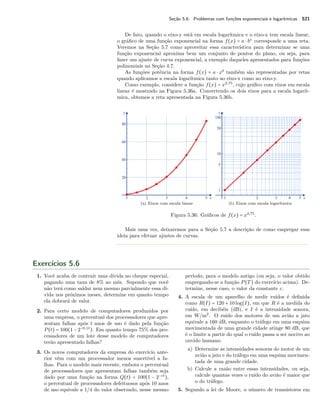 Seção 5.6. Problemas com funções exponenciais e logarítmicas 521
De fato, quando o eixo-y está em escala logarítmica e o eixo-x tem escala linear,
o gráﬁco de uma função exponencial na forma f(x) = a ⋅ bx
corresponde a uma reta.
Veremos na Seção 5.7 como aproveitar essa característica para determinar se uma
função exponencial aproxima bem um conjunto de pontos do plano, ou seja, para
fazer um ajuste de curva exponencial, a exemplo daqueles apresentados para funções
polinomiais na Seção 4.7.
As funções potência na forma f(x) = a ⋅ xb
também são representadas por retas
quando aplicamos a escala logarítmica tanto ao eixo-x como ao eixo-y.
Como exemplo, considere a função f(x) = x2,75
, cujo gráﬁco com eixos em escala
linear é mostrado na Figura 5.36a. Convertendo os dois eixos para a escala logarít-
mica, obtemos a reta apresentada na Figura 5.36b.
(a) Eixos com escala linear (b) Eixos com escala logarítmica
Figura 5.36: Gráﬁcos de f(x) = x2,75
.
Mais uma vez, deixaremos para a Seção 5.7 a descrição de como empregar essa
ideia para efetuar ajustes de curvas.
Exercícios 5.6
1. Você acaba de contrair uma dívida no cheque especial,
pagando uma taxa de 8% ao mês. Supondo que você
não terá como saldar nem mesmo parcialmente essa dí-
vida nos próximos meses, determine em quanto tempo
ela dobrará de valor.
2. Para certo modelo de computadores produzidos por
uma empresa, o percentual dos processadores que apre-
sentam falhas após t anos de uso é dado pela função
P(t) = 100(1 − 2−0,1t
). Em quanto tempo 75% dos pro-
cessadores de um lote desse modelo de computadores
terão apresentado falhas?
3. Os novos computadores da empresa do exercício ante-
rior vêm com um processador menos suscetível a fa-
lhas. Para o modelo mais recente, embora o percentual
de processadores que apresentam falhas também seja
dado por uma função na forma Q(t) = 100(1 − 2−ct
),
o percentual de processadores defeituosos após 10 anos
de uso equivale a 1/4 do valor observado, nesse mesmo
período, para o modelo antigo (ou seja, o valor obtido
empregando-se a função P(T) do exercício acima). De-
termine, nesse caso, o valor da constante c.
4. A escala de um aparelho de medir ruídos é deﬁnida
como R(I) = 120 + 10log(I), em que R é a medida do
ruído, em decibéis (dB), e I é a intensidade sonora,
em W/m2
. O ruído dos motores de um avião a jato
equivale a 160 dB, enquanto o tráfego em uma esquina
movimentada de uma grande cidade atinge 80 dB, que
é o limite a partir do qual o ruído passa a ser nocivo ao
ouvido humano.
a) Determine as intensidades sonoras do motor de um
avião a jato e do tráfego em uma esquina movimen-
tada de uma grande cidade.
b) Calcule a razão entre essas intensidades, ou seja,
calcule quantas vezes o ruído do avião é maior que
o do tráfego.
5. Segundo a lei de Moore, o número de transistores em
 