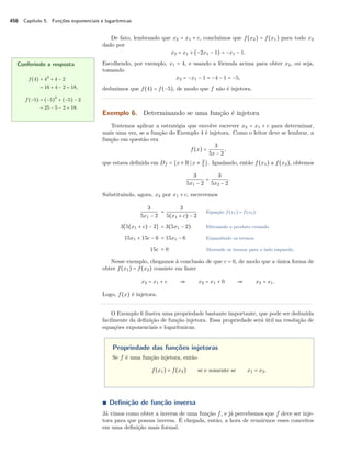456 Capítulo 5. Funções exponenciais e logarítmicas
De fato, lembrando que x2 = x1 + c, concluímos que f(x2) = f(x1) para todo x2
dado por
x2 = x1 + (−2x1 − 1) = −x1 − 1.
Escolhendo, por exemplo, x1 = 4, e usando a fórmula acima para obter x2, ou seja,
tomando
x2 = −x1 − 1 = −4 − 1 = −5,
deduzimos que f(4) = f(−5), de modo que f não é injetora.
Conferindo a resposta
f(4) = 42
+ 4 − 2
= 16 + 4 − 2 = 18,
f(−5) = (−5)2
+ (−5) − 2
= 25 − 5 − 2 = 18.
Exemplo 6. Determinando se uma função é injetora
Tentemos aplicar a estratégia que envolve escrever x2 = x1 + c para determinar,
mais uma vez, se a função do Exemplo 4 é injetora. Como o leitor deve se lembrar, a
função em questão era
f(x) =
3
5x − 2
,
que estava deﬁnida em Df = {x ∈ R x ≠ 2
5
}. Igualando, então f(x1) a f(x2), obtemos
3
5x1 − 2
=
3
5x2 − 2
.
Substituindo, agora, x2 por x1 + c, escrevemos
3
5x1 − 2
=
3
5(x1 + c) − 2
Equação f(x1) = f(x2).
3[5(x1 + c) − 2] = 3(5x1 − 2) Efetuando o produto cruzado.
15x1 + 15c − 6 = 15x1 − 6 Expandindo os termos.
15c = 0 Movendo os termos para o lado esquerdo.
Nesse exemplo, chegamos à conclusão de que c = 0, de modo que a única forma de
obter f(x1) = f(x2) consiste em fazer
x2 = x1 + c ⇒ x2 = x1 + 0 ⇒ x2 = x1.
Logo, f(x) é injetora.
O Exemplo 6 ilustra uma propriedade bastante importante, que pode ser deduzida
facilmente da deﬁnição de função injetora. Essa propriedade será útil na resolução de
equações exponenciais e logarítmicas.
Propriedade das funções injetoras
Se f é uma função injetora, então
f(x1) = f(x2) se e somente se x1 = x2.
∎ Deﬁnição de função inversa
Já vimos como obter a inversa de uma função f, e já percebemos que f deve ser inje-
tora para que possua inversa. É chegada, então, a hora de reunirmos esses conceitos
em uma deﬁnição mais formal.
 