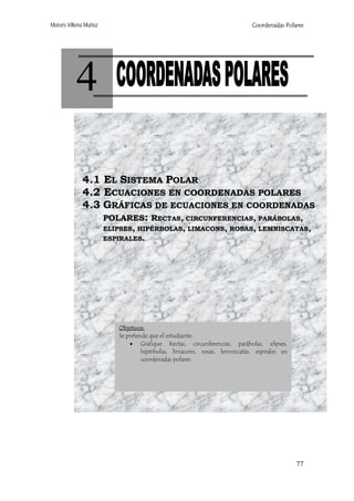 Moisés Villena Muñoz

Coordenadas Polares

4
4.1 EL SISTEMA POLAR
4.2 ECUACIONES EN COORDENADAS POLARES
4.3 GRÁFICAS DE ECUACIONES EN COORDENADAS
POLARES: RECTAS, CIRCUNFERENCIAS, PARÁBOLAS,
ELIPSES, HIPÉRBOLAS, LIMACONS, ROSAS, LEMNISCATAS,
ESPIRALES.

Objetivos:
Se pretende que el estudiante:
• Grafique Rectas, circunferencias, parábolas, elipses,
hipérbolas, limacons, rosas, lemniscatas, espirales en
coordenadas polares

77

 