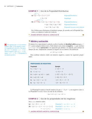 4 CAPÍTULO 1 | Fundamentos
E J E M P LO 1 Uso de la Propiedad Distributiva
(a) Propiedad Distributiva
Simplifique
(b) Propiedad Distributiva
Propiedad Distributiva
Propiedad Asociativa de la Adición
ax bx ay by
1ax bx2 1ay by2
1a b21x y2 1a b2x 1a b2y
2x 6
21x 32 2 # x 2 # 3
•
En el último paso eliminamos el paréntesis porque, de acuerdo con la Propiedad Aso-
ciativa, no importa el orden de la adición.
AHORA INTENTE HACER EL EJERCICIO 11 Q
W Adición y sustracción
El número 0 es especial para la adición; recibe el nombre de identidad aditiva porque a 
0  a para cualquier número real a. Todo número real a tiene un negativo, a, que satisface
a  (a)  0. La sustracción es la operación que deshace a la adición; para sustraer un
número de otro, simplemente sumamos el negativo de ese número. Por deﬁnición
a  b  a  (b)
Para combinar números reales con números negativos, usamos las siguientes propie-
dades.
No suponga que –a es un número
negativo. Que –a sea negativo o posi-
tivo depende del valor de a. Por ejem-
plo, si a  5, entonces a  5, un
número negativo, pero si a  5, en-
tonces a  (5)  5 (Propiedad 2),
un número positivo.
PROPIEDADES DE NEGATIVOS
Ejemplo
Propiedad
1.
2.
3.
4.
5.
6. 15 82 8 5
1a b2 b a
13 52 3 5
1a b2 a b
1 421 32 4 # 3
1 a21 b2 ab
1 527 51 72 15 # 72
1 a2b a1 b2 1ab2
1 52 5
1 a2 a
1 125 5
1 12a a
La Propiedad 6 expresa el hecho intuitivo de que a  b y b  a son negativos entre sí.
La Propiedad 5 se usa a veces con más de dos términos:
(a  b  c)  a  b  c
E J E M P LO 2 Uso de las propiedades de los negativos
Sea x, y y z números reales.
(a) Propiedad 5: (a b) a b
(b) Propiedad 5: (a b) a b
Propiedad 2: ( a) a
x y z
1x y z2 x y 1 z2
1x 22 x 2
AHORA INTENTE HACER EL EJERCICIO 23 Q
 