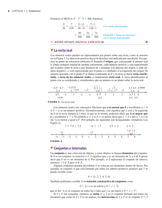 6 CAPÍTULO 1 | Fundamentos
Entonces el MCD es 23
 32
 5  360. Entonces,
Use común denominador
Propiedad 3: Suma de fracciones
con el mismo denominador
50
360
21
360
71
360
5
36
7
120
5 # 10
36 # 10
7 # 3
120 # 3
AHORA INTENTE HACER EL EJERCICIO 25 Q
W La recta real
Los números reales pueden ser representados por puntos sobre una recta, como se muestra
en la Figura 3. La dirección positiva (hacia la derecha) está indicada por una ﬂecha. Escoge-
mos un punto de referencia arbitrario O, llamado el origen, que corresponde al número real
0. Dada cualquier unidad de medida conveniente, cada número positivo x está representado
por el punto sobre la recta a una distancia de x unidades a la derecha del origen, y cada nú-
mero negativo –x está representado por el punto a x unidades a la izquierda del origen. El
número asociado con el punto P se llama coordenada de P y la recta se llama recta coorde-
nada, o recta de los números reales, o simplemente recta real. A veces identiﬁcamos el
punto con su coordenada y consideramos que un número es un punto sobre la recta real.
Los números reales son ordenados. Decimos que a es menor que b y escribimos a  b
si b  a es un número positivo. Geométricamente, esto signiﬁca que a está a la izquierda
de b en la recta numérica, o bien, lo que es lo mismo, podemos decir que b es mayor que
a y escribimos b  a. El símbolo a ≤ b (o b ≥ a) quiere decir que a  b o que a  b y se
lee “a es menor o igual a b”. Por ejemplo, las siguientes son desigualdades verdaderas (vea
Figura 4):
7 7.4 7.5 p 3 12 2 2 2
F I G U R A 3 La recta real
0
_1
_2
_3
_4
_5 1 2 3 4 5
1
2
1
4
1
8
0.3
∑
2
œ∑
3
œ∑
5 π
4.9999
4.5
4.4
4.2
4.3
1
16
_
_ 2
_2.63
_3.1725
_4.7
_4.9
_4.85
œ∑ œ∑
F I G U R A 4
0 1 2 3 4 5 6 7 8
_1
_2
_3
_4
œ∑
2
7.4 7.5
_π
W Conjuntos e intervalos
Un conjunto es una colección de objetos, y estos objetos se llaman elementos del conjunto.
Si S es un conjunto, la notación a ∈ S signiﬁca que a es un elemento de S, y b ∉ S quiere
decir que b no es un elemento de S. Por ejemplo, si Z representa el conjunto de enteros,
entonces 3 ∈ Z pero π ∉ Z.
Algunos conjuntos pueden describirse si se colocan sus elementos dentro de llaves. Por
ejemplo, el conjunto A que está formado por todos los enteros positivos menores que 7 se
puede escribir como
A  51, 2, 3, 4, 5, 66
También podríamos escribir A en notación constructiva de conjuntos como
A  5x 0 x es un entero y 0  x  76
que se lee “A es el conjunto de todas las x tales que x es un entero y 0  x  7”.
Si S y T son conjuntos, entonces su unión S ∪ T es el conjunto formado por todos los
elementos que están en S o T (o en ambos). La intersección de S y T es el conjunto S ∩ T
 