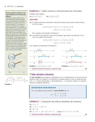8 CAPÍTULO 1 | Fundamentos
E J E M P LO 6 Hallar uniones e intersecciones de intervalos
Graﬁque cada conjunto.
(a) (b) 11, 32 32, 74
11, 32 32, 74
S O LU C I Ó N
(a) La intersección de dos intervalos consta de los números que están en ambos interva-
los. Por lo tanto,
5x 0 2 x 36 32, 32
11, 32 32, 74 5x 0 1 x 3 y 2 x 76
Este conjunto está ilustrado en la Figura 7.
(b) La unión de dos intervalos consta de los números que están en un intervalo o en el
otro (o en ambos). Por lo tanto,
5x 0 1 x 76 11, 74
11, 32 32, 74 5x 0 1 x 3 o 2 x 76
Este conjunto está ilustrado en la Figura 8.
No hay número mínimo ni nú-
mero máximo en un intervalo
abierto
Cualquier intervalo contiene un nú-
mero inﬁnito de números; cualquier
punto en la gráﬁca de un intervalo co-
rresponde a un número real. En el in-
tervalo cerrado 30, 14 , el número mí-
nimo es 0 y el máximo es 1, pero el
intervalo abierto (0, 1) no contiene nú-
mero mínimo o máximo. Para ver esto,
observe que 0.01 es cercano a cero,
pero 0.001 más cercano, 0.0001 es to-
davía más cercano, y así sucesivamente.
Siempre podemos hallar un número en
el intervalo (0, 1) más cercano a cero
que cualquier número dado. Como 0
no está en el intervalo, el intervalo no
contiene un número mínimo. Del
mismo modo, 0.99 es cercano a 1, pero
0.999 es más cercano y 0.9999 es toda-
vía más cercano, y así sucesivamente.
Como 1 no está en el intervalo, el inter-
valo no tiene número máximo.
0.1
0 0.01
0.01
0 0.001
0.0001 0.001
0
F I G U R A 7 11, 32 32, 74 32, 32
3
0 1
7
0 2
3
0 2
(1, 3)
[2, 7]
[2, 3)
F I G U R A 8 11, 32 32, 74 11, 74
3
0 1
7
0 2
1
0 7
(1, 3)
[2, 7]
(1, 7]
DEFINICIÓN DE VALOR ABSOLUTO
Si a es un número real, entonces el valor absoluto de a es
0 a 0 e
a si a 0
a si a 0
AHORA INTENTE HACER EL EJERCICIO 59 Q
W Valor absoluto y distancia
El valor absoluto de un número a, denotado por 0 a 0, es la distancia de a a 0 en la recta de
números reales (vea Figura 9). La distancia es siempre positiva o cero, de modo que tene-
mos 0 a 0 ≥ 0 para todo número a. Recordando que a es positivo cuando a es negativo,
tenemos la siguiente deﬁnición.
5
0
_3
| 5 |=5
| _3 |
=3
F I G U R A 9
E J E M P LO 7 Evaluación de valores absolutos de números
(a)
(b)
(c)
(d) 0 3 p 0 13 p2 p 3 1porque 3 p 1 3 p 02
0 0 0 0
0 3 0 1 32 3
0 3 0 3
AHORA INTENTE HACER EL EJERCICIO 65 Q
 