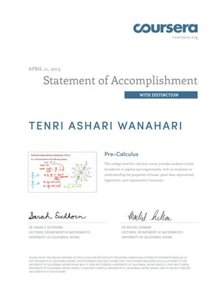 coursera.org




APRIL 11, 2013


           Statement of Accomplishment
                                                                                      WITH DISTINCTION




TENRI ASHARI WANAHARI

                                                           Pre-Calculus
                                                           This college-level Pre-calculus course provides students a solid
                                                           foundation in algebra and trigonometry, with an emphasis on
                                                           understanding the properties of linear, piece-wise, exponential,
                                                           logarithmic, and trigonometric functions.




DR. SARAH E. EICHHORN                                                   DR. RACHEL LEHMAN
LECTURER, DEPARTMENT OF MATHEMATICS                                     LECTURER, DEPARTMENT OF MATHEMATICS
UNIVERSITY OF CALIFORNIA, IRVINE                                        UNIVERSITY OF CALIFORNIA, IRVINE




"PLEASE NOTE: THE ONLINE OFFERING OF THIS CLASS DOES NOT REFLECT THE ENTIRE CURRICULUM OFFERED TO STUDENTS ENROLLED AT
THE UNIVERSITY OF CALIFORNIA, IRVINE. THIS STATEMENT DOES NOT AFFIRM THAT THIS STUDENT WAS ENROLLED AS A STUDENT AT THE
UNIVERSITY OF CALIFORNIA, IRVINE IN ANY WAY. IT DOES NOT CONFER A UNIVERSITY OF CALIFORNIA, IRVINE GRADE; IT DOES NOT CONFER
UNIVERSITY OF CALIFORNIA, IRVINE CREDIT; IT DOES NOT CONFER A UNIVERSITY OF CALIFORNIA, IRVINE DEGREE; AND IT HAS NOT VERIFIED
THE IDENTITY OF THE STUDENT."
 