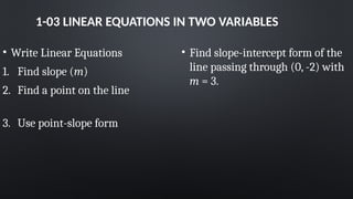 1-03 LINEAR EQUATIONS IN TWO VARIABLES
• Write Linear Equations
1. Find slope (m)
2. Find a point on the line
3. Use point-slope form
• Find slope-intercept form of the
line passing through (0, -2) with
m = 3.
 