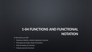 1-04 FUNCTIONS AND FUNCTIONAL
NOTATION
In this section, you will:
• Determine whether a relation represents a function.
• Find input and output values of a function.
• Find the domain of a function.
• Evaluate piecewise functions.
 