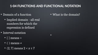 1-04 FUNCTIONS AND FUNCTIONAL NOTATION
• Domain of a function
• Implied domain - all real
numbers for which the
expression is defined
• Interval notation
• [ ] means =
• ( ) means ≠
• (2, 7] means 2 < x ≤ 7
• What is the domain?
•
 