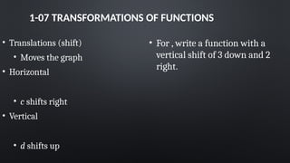 1-07 TRANSFORMATIONS OF FUNCTIONS
• Translations (shift)
• Moves the graph
• Horizontal
• c shifts right
• Vertical
• d shifts up
• For , write a function with a
vertical shift of 3 down and 2
right.
 