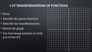1-07 TRANSFORMATIONS OF FUNCTIONS
• Given
• Identify the parent function
• Describe the transformations
• Sketch the graph
• Use functional notation to write
g in terms of f
 