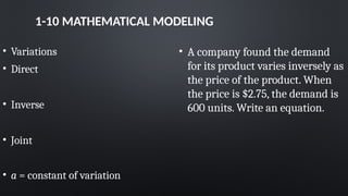 1-10 MATHEMATICAL MODELING
• Variations
• Direct
• Inverse
• Joint
• a = constant of variation
• A company found the demand
for its product varies inversely as
the price of the product. When
the price is $2.75, the demand is
600 units. Write an equation.
 