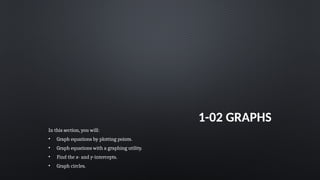 1-02 GRAPHS
In this section, you will:
• Graph equations by plotting points.
• Graph equations with a graphing utility.
• Find the x- and y-intercepts.
• Graph circles.
 