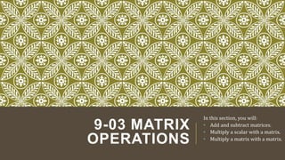 9-03 MATRIX
OPERATIONS
In this section, you will:
• Add and subtract matrices.
• Multiply a scalar with a matrix.
• Multiply a matrix with a matrix.
 