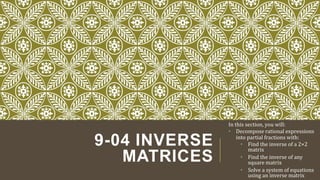 9-04 INVERSE
MATRICES
In this section, you will:
• Decompose rational expressions
into partial fractions with:
• Find the inverse of a 2×2
matrix
• Find the inverse of any
square matrix
• Solve a system of equations
using an inverse matrix
 