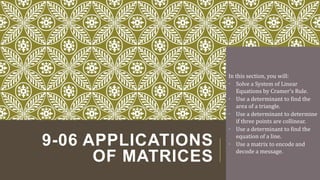 9-06 APPLICATIONS
OF MATRICES
In this section, you will:
• Solve a System of Linear
Equations by Cramer's Rule.
• Use a determinant to find the
area of a triangle.
• Use a determinant to determine
if three points are collinear.
• Use a determinant to find the
equation of a line.
• Use a matrix to encode and
decode a message.
 