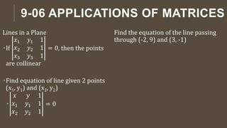 9-06 APPLICATIONS OF MATRICES
Lines in a Plane
If
𝑥1 𝑦1 1
𝑥2 𝑦2 1
𝑥3 𝑦3 1
= 0, then the points
are collinear
Find equation of line given 2 points
(x1, y1) and (x2, y2)

𝑥 𝑦 1
𝑥1 𝑦1 1
𝑥2 𝑦2 1
= 0
Find the equation of the line passing
through (-2, 9) and (3, -1)
 