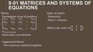 9-01 MATRICES AND SYSTEMS OF
EQUATIONS
Matrix
Rectangular array of numbers

𝑎11 𝑎12 𝑎13 ⋯ 𝑎1𝑛
𝑎21 𝑎22 𝑎23 ⋯ 𝑎2𝑛
⋮ ⋮ ⋮ ⋱ ⋮
𝑎𝑚1 𝑎𝑚2 𝑎𝑚3 ⋯ 𝑎𝑚𝑛
𝑎𝑟𝑜𝑤,𝑐𝑜𝑙𝑢𝑚𝑛
Each entry is an element
Augmented Matrix
Two matrices combined together
Order of matrix
Dimension
Rows × columns
What is the order of
1 2 3
4 5 6
?
 