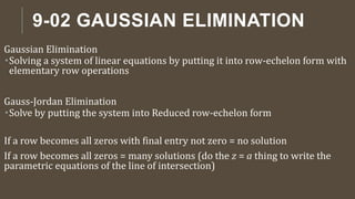 9-02 GAUSSIAN ELIMINATION
Gaussian Elimination
Solving a system of linear equations by putting it into row-echelon form with
elementary row operations
Gauss-Jordan Elimination
Solve by putting the system into Reduced row-echelon form
If a row becomes all zeros with final entry not zero = no solution
If a row becomes all zeros = many solutions (do the z = a thing to write the
parametric equations of the line of intersection)
 