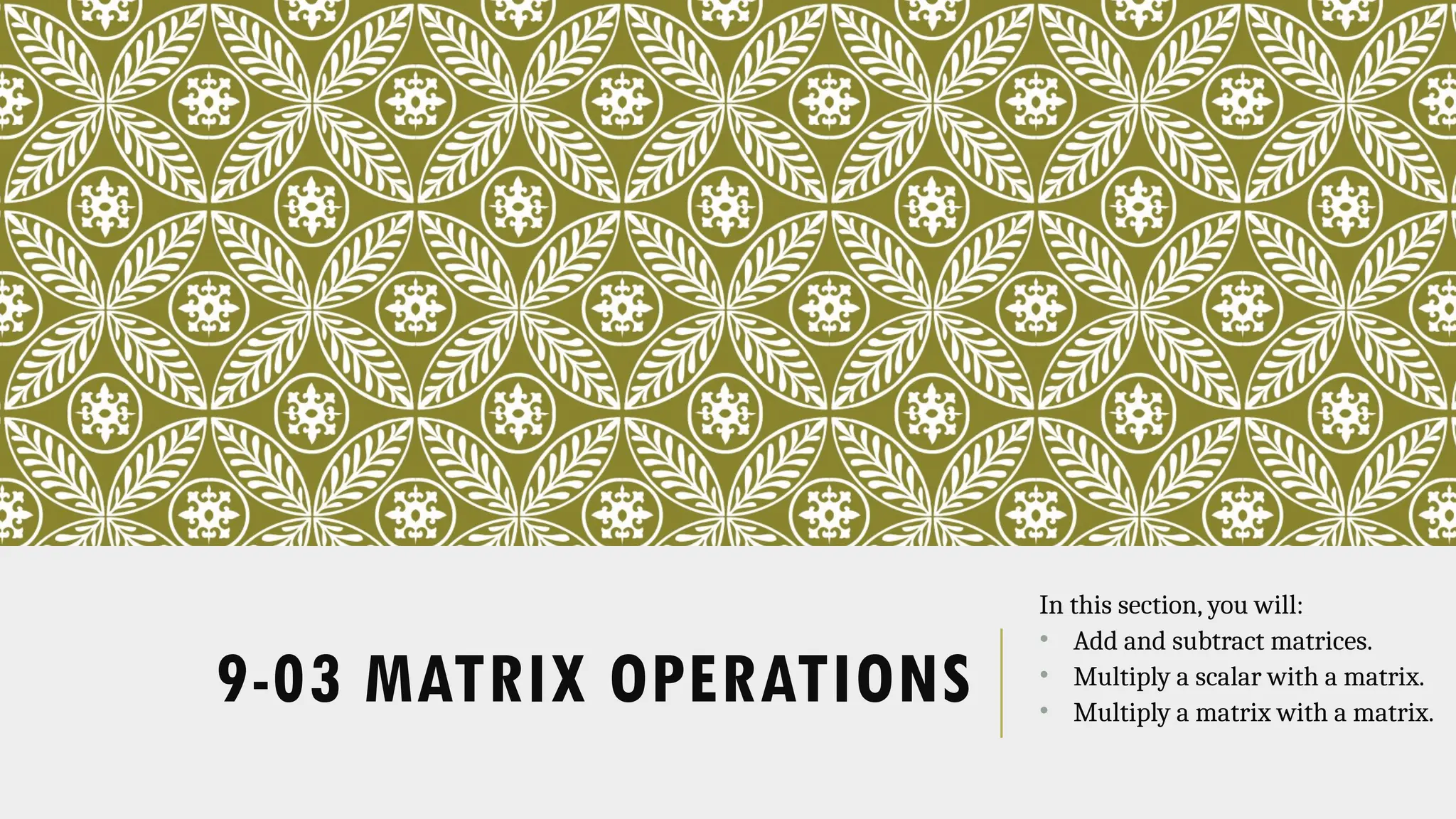 9-03 MATRIX OPERATIONS
In this section, you will:
• Add and subtract matrices.
• Multiply a scalar with a matrix.
• Multiply a matrix with a matrix.
 
