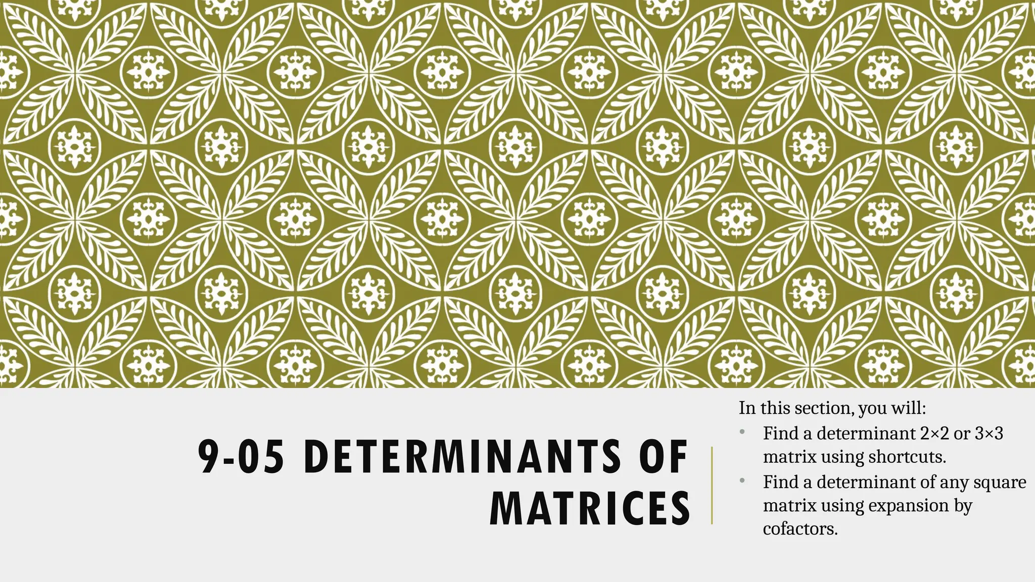 9-05 DETERMINANTS OF
MATRICES
In this section, you will:
• Find a determinant 2×2 or 3×3
matrix using shortcuts.
• Find a determinant of any square
matrix using expansion by
cofactors.
 