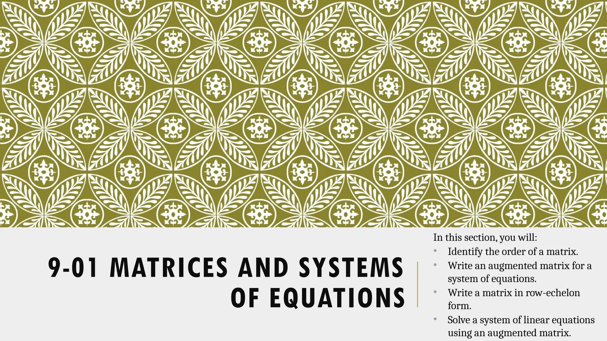 9-01 MATRICES AND SYSTEMS
OF EQUATIONS
In this section, you will:
• Identify the order of a matrix.
• Write an augmented matrix for a
system of equations.
• Write a matrix in row-echelon
form.
• Solve a system of linear equations
using an augmented matrix.
 