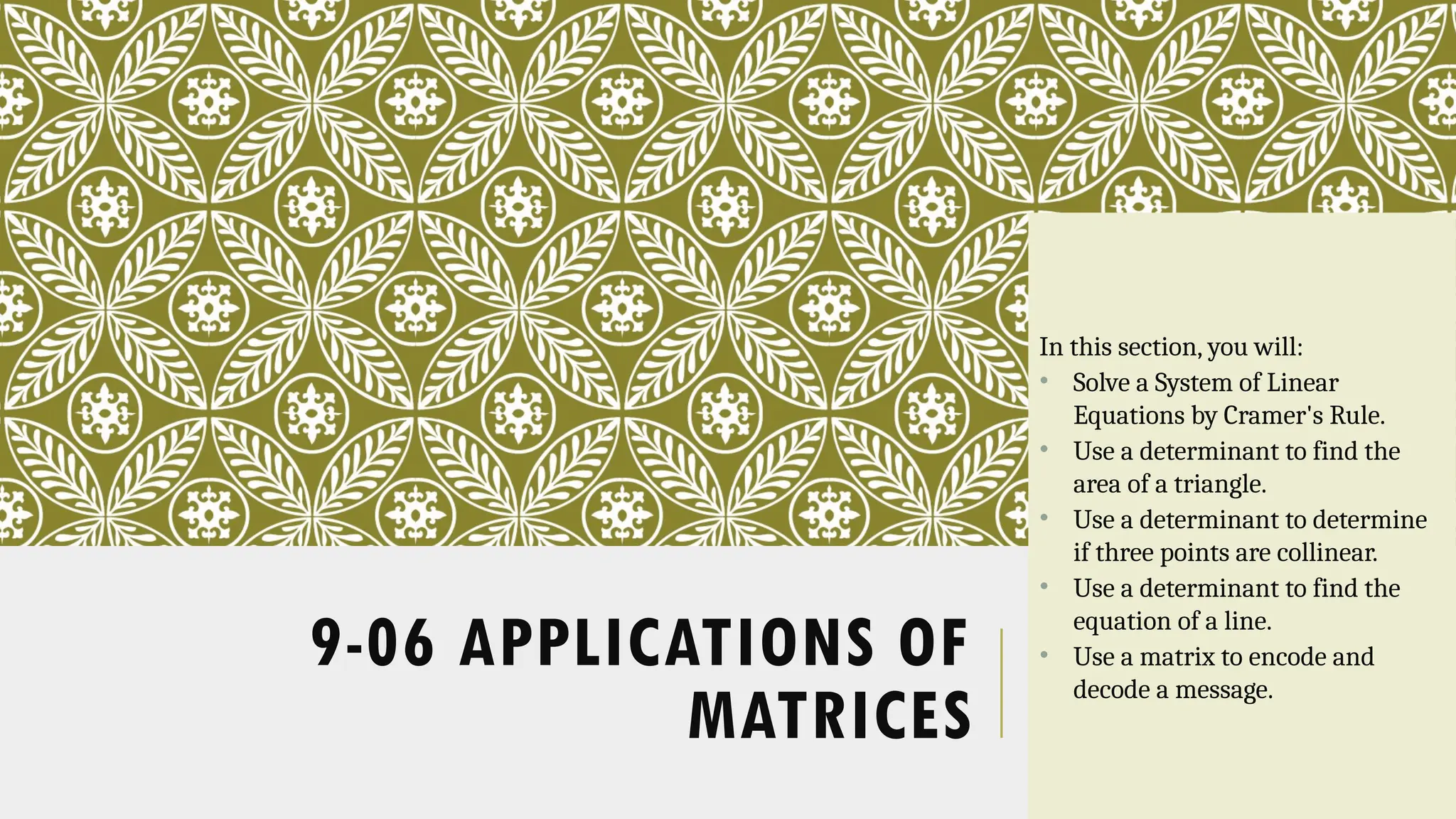 9-06 APPLICATIONS OF
MATRICES
In this section, you will:
• Solve a System of Linear
Equations by Cramer's Rule.
• Use a determinant to find the
area of a triangle.
• Use a determinant to determine
if three points are collinear.
• Use a determinant to find the
equation of a line.
• Use a matrix to encode and
decode a message.
 