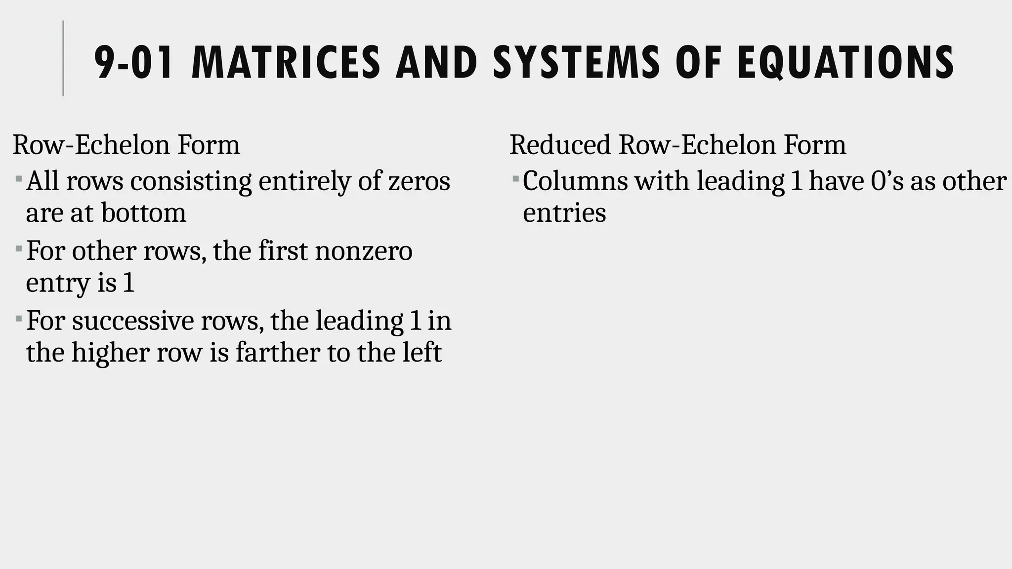 9-01 MATRICES AND SYSTEMS OF EQUATIONS
Row-Echelon Form
All rows consisting entirely of zeros
are at bottom
For other rows, the first nonzero
entry is 1
For successive rows, the leading 1 in
the higher row is farther to the left
Reduced Row-Echelon Form
Columns with leading 1 have 0’s as other
entries
 