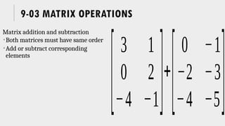 9-03 MATRIX OPERATIONS
Matrix addition and subtraction
Both matrices must have same order
Add or subtract corresponding
elements
[
3 1
0 2
−4 −1]+
[
0 −1
−2 −3
−4 −5]
 