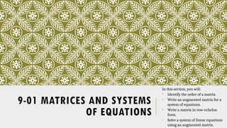 9-01 MATRICES AND SYSTEMS
OF EQUATIONS
In this section, you will:
• Identify the order of a matrix.
• Write an augmented matrix for a
system of equations.
• Write a matrix in row-echelon
form.
• Solve a system of linear equations
using an augmented matrix.
 