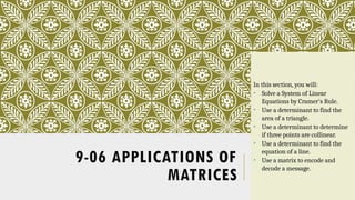 9-06 APPLICATIONS OF
MATRICES
In this section, you will:
• Solve a System of Linear
Equations by Cramer's Rule.
• Use a determinant to find the
area of a triangle.
• Use a determinant to determine
if three points are collinear.
• Use a determinant to find the
equation of a line.
• Use a matrix to encode and
decode a message.
 