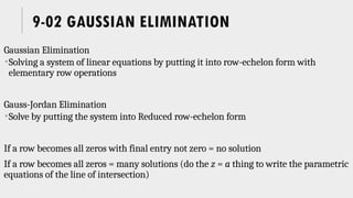 9-02 GAUSSIAN ELIMINATION
Gaussian Elimination
Solving a system of linear equations by putting it into row-echelon form with
elementary row operations
Gauss-Jordan Elimination
Solve by putting the system into Reduced row-echelon form
If a row becomes all zeros with final entry not zero = no solution
If a row becomes all zeros = many solutions (do the z = a thing to write the parametric
equations of the line of intersection)
 