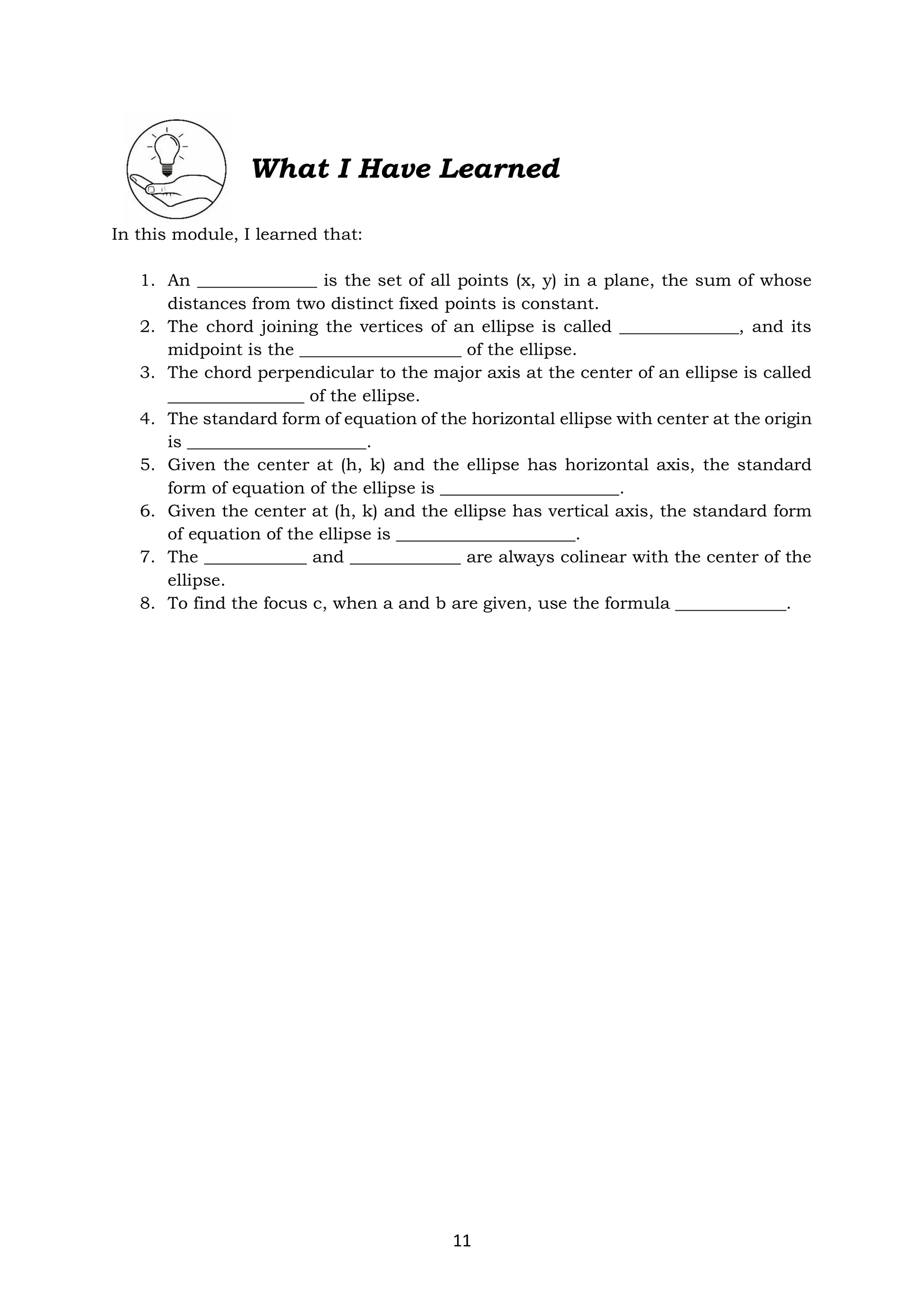 11
What I Have Learned
In this module, I learned that:
1. An ______________ is the set of all points (x, y) in a plane, the sum of whose
distances from two distinct fixed points is constant.
2. The chord joining the vertices of an ellipse is called ______________, and its
midpoint is the ___________________ of the ellipse.
3. The chord perpendicular to the major axis at the center of an ellipse is called
________________ of the ellipse.
4. The standard form of equation of the horizontal ellipse with center at the origin
is _____________________.
5. Given the center at (h, k) and the ellipse has horizontal axis, the standard
form of equation of the ellipse is _____________________.
6. Given the center at (h, k) and the ellipse has vertical axis, the standard form
of equation of the ellipse is _____________________.
7. The ____________ and _____________ are always colinear with the center of the
ellipse.
8. To find the focus c, when a and b are given, use the formula _____________.
 
