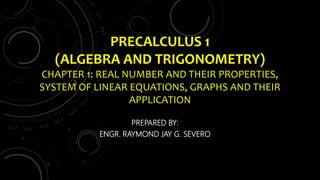 PRECALCULUS 1
(ALGEBRA AND TRIGONOMETRY)
CHAPTER 1: REAL NUMBER AND THEIR PROPERTIES,
SYSTEM OF LINEAR EQUATIONS, GRAPHS AND THEIR
APPLICATION
PREPARED BY:
ENGR. RAYMOND JAY G. SEVERO
 