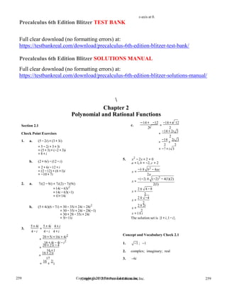 Copyright © 2018 Pearson Education, Inc. 259
259
259
259
Copyright © 2018 Pearson Education, Inc.
x-axis at 0.
Precalculus 6th Edition Blitzer TEST BANK
Full clear download (no formatting errors) at:
https://testbankreal.com/download/precalculus-6th-edition-blitzer-test-bank/
Precalculus 6th Edition Blitzer SOLUTIONS MANUAL
Full clear download (no formatting errors) at:
https://testbankreal.com/download/precalculus-6th-edition-blitzer-solutions-manual/

Chapter 2
Polynomial and Rational Functions
Section 2.1
Check Point Exercises
1. a. (5 − 2i) + (3+ 3i)
= 5 − 2i + 3 + 3i
c.
−14 + −12
=
−14 + i 12
2 2
=
−14 + 2i 3
2
=
−14
+
2i 3
2 2
= (5 + 3) + (−2 + 3)i
= 8 + i
b. (2 + 6i) − (12 − i)
= 2 + 6i −12 + i
5. x2
− 2x + 2 = 0
a =1, b = −2, c = 2
2
= −7 + i 3
= (2 −12) + (6 +1)i
= −10 + 7i
x =
−b ± b − 4ac
2a
2. a. 7i(2 −9i) = 7i(2) − 7i(9i)
−(−2) ±
x =
(−2)2
− 4(1)(2)
2(1)
=14i − 63i2
=14i − 63(−1)
= 63+14i
x =
2 ± 4 −8
2
b. (5 + 4i)(6 − 7i) = 30 −35i + 24i − 28i2
= 30 −35i + 24i − 28(−1)
= 30 + 28 −35i + 24i
= 58−11i
x =
2 ± −4
2
x =
2 ± 2i
2
x =1± i
The solution set is {1+ i,1−i}.
3.
5 + 4i
=
5 + 4i
⋅
4 + i
4 −i 4 −i 4 + i
20 +5i +16i + 4i2
=
Concept and Vocabulary Check 2.1
16 + 4i − 4i −i2
=
20 + 21i − 4
1. 1 ; 1
16 +1
=
16 + 21i 2. complex; imaginary; real
17
=
16
+
21
i
3. 6i
 