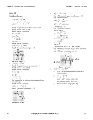 Copyright © 2018 Pearson Education, Inc. 267
267
267
267
Copyright © 2018 Pearson Education, Inc.
Section 2.2 Quadratic FunctionsChapter 2 Polynomial and Rational Functions
Section 2.2
Check Point Exercises
3. f (x) = −x2
+ 4x +1
Step 1: The parabola opens down because a < 0.
Step 2: find the vertex:
1. f (x) = −(x −1)2
+ 4 b 4
x = − = − = 2
a=−1 h=1 2 k=4 2a 2(−1)
    
f (x) = −  x − 1  + 4
 
 
f (2) = −22
+ 4(2) +1 = 5
The vertex is (2, 5).
Step 1: The parabola opens down because a < 0.
Step 2: find the vertex: (1, 4)
Step 3: find the x-intercepts:
0 = −(x −1)2
+ 4
Step 3: find the x-intercepts:
0 = −x2
+ 4x +1
−b ± b2
− 4ac
x =
2a
(x −1)
2
= 4
x −1 = ±2
x =1± 2
−4 ±
x =
42
− 4(−1)(1)
2(−1)
x = 3 or x = −1
Step 4: find the y-intercept:
x =
−4 ± 20
−2
f (0) = −(0 −1)2
+ 4 = 3
x = 2 ± 5
The x-intercepts are x ≈ −0.2 and x ≈ −4.2 .
Step 5: The axis of symmetry is x = 1.
Step 4: find the y-intercept: f (0) = −02
+ 4(0) +1 =1
Step 5: The axis of symmetry is x = 2.
2. f (x) = (x − 2)2
+1
Step 1: The parabola opens up because a > 0.
Step 2: find the vertex: (2, 1)
Step 3: find the x-intercepts:
0 = (x − 2)2
+1
4. f (x) = 4x2
−16x +1000
a. a = 4. The parabola opens upward and has a
minimum value.
(x − 2)2
= −1 −b 16
b. x = = = 2
x − 2 = −1 2a 8
x = 2 ± i
The equation has no real roots, thus the parabola has
no x-intercepts.
f (2) = 4(2)2
−16(2) +1000 = 984
The minimum point is 984 at x = 2 .
Step 4: find the y-intercept:
f (0) = (0 − 2)2
+1 = 5
Step 5: The axis of symmetry is x = 2.
c. domain: (−∞,∞) range: [984,∞)
 